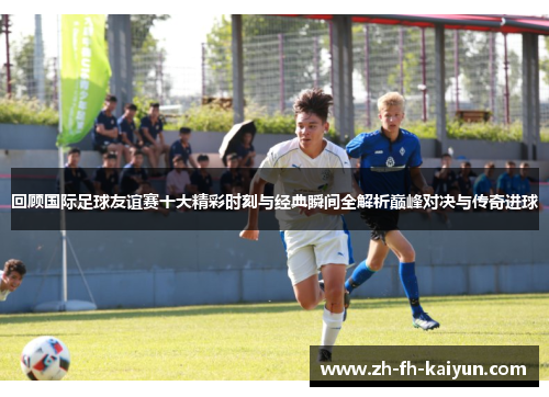 回顾国际足球友谊赛十大精彩时刻与经典瞬间全解析巅峰对决与传奇进球