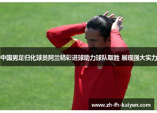 中国男足归化球员阿兰精彩进球助力球队取胜 展现强大实力 中国男足归化球员阿兰精彩进球助力球队取胜 展现强大实力