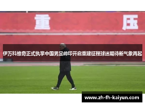 伊万科维奇正式执掌中国男足帅印开启重建征程球迷期待新气象再起 伊万科维奇正式执掌中国男足帅印开启重建征程球迷期待新气象再起