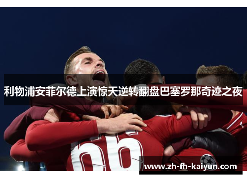 利物浦安菲尔德上演惊天逆转翻盘巴塞罗那奇迹之夜 利物浦安菲尔德上演惊天逆转翻盘巴塞罗那奇迹之夜