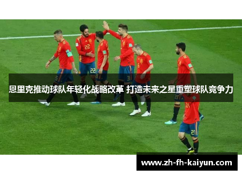 恩里克推动球队年轻化战略改革 打造未来之星重塑球队竞争力